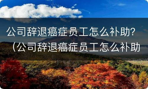 公司辞退癌症员工怎么补助？（公司辞退癌症员工怎么补助的）