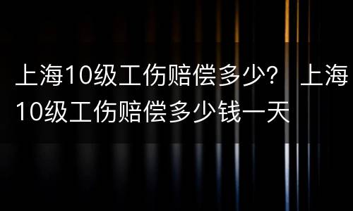 上海10级工伤赔偿多少？ 上海10级工伤赔偿多少钱一天