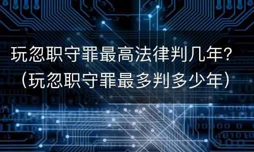 玩忽职守罪最高法律判几年？（玩忽职守罪最多判多少年）