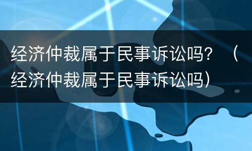 经济仲裁属于民事诉讼吗？（经济仲裁属于民事诉讼吗）