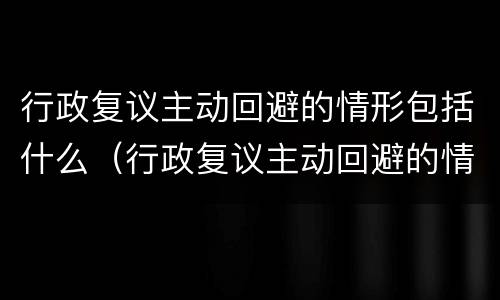 行政复议主动回避的情形包括什么（行政复议主动回避的情形包括什么内容）
