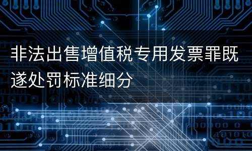 非法出售增值税专用发票罪既遂处罚标准细分