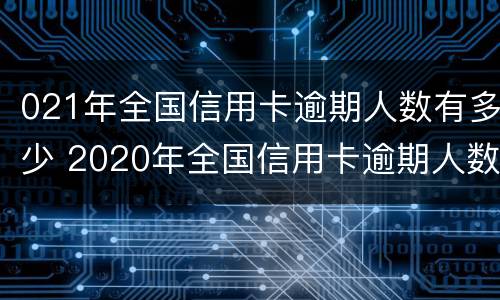 021年全国信用卡逾期人数有多少 2020年全国信用卡逾期人数