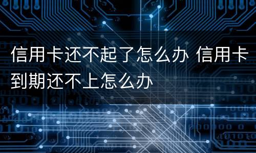 信用卡还不起了怎么办 信用卡到期还不上怎么办