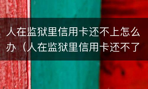 人在监狱里信用卡还不上怎么办（人在监狱里信用卡还不了怎么办）