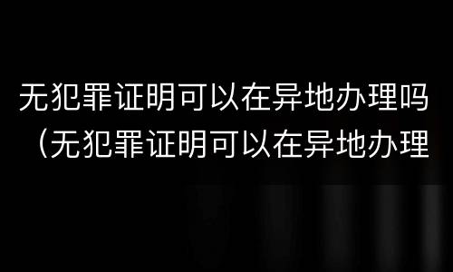 无犯罪证明可以在异地办理吗（无犯罪证明可以在异地办理吗怎么办）