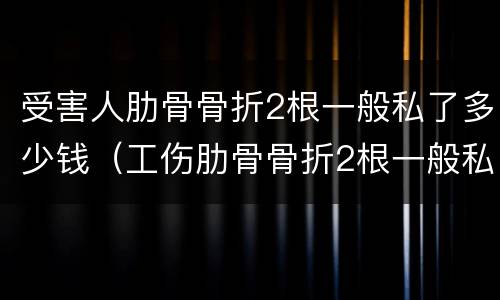 受害人肋骨骨折2根一般私了多少钱（工伤肋骨骨折2根一般私了多少钱）