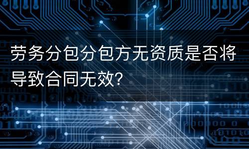 劳务分包分包方无资质是否将导致合同无效？
