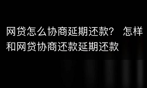 网贷怎么协商延期还款？ 怎样和网贷协商还款延期还款