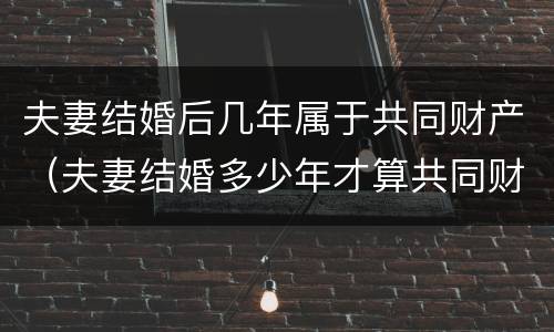 夫妻结婚后几年属于共同财产（夫妻结婚多少年才算共同财产）