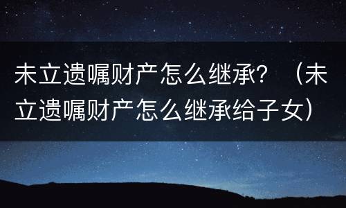 未立遗嘱财产怎么继承？（未立遗嘱财产怎么继承给子女）
