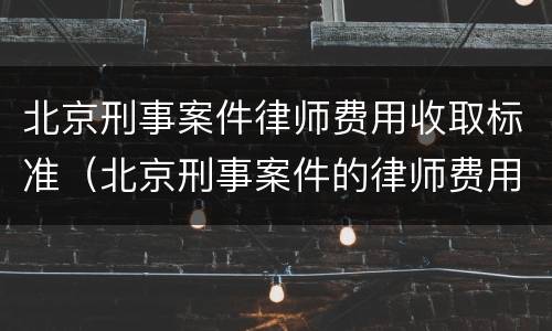 北京刑事案件律师费用收取标准（北京刑事案件的律师费用标准）