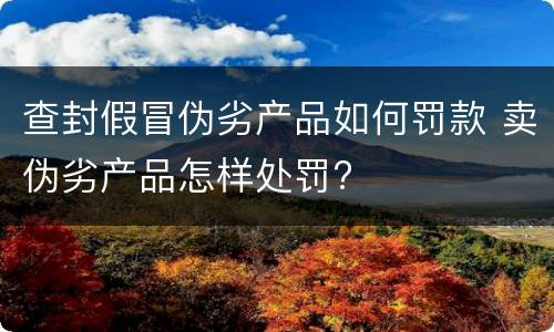 查封假冒伪劣产品如何罚款 卖伪劣产品怎样处罚?