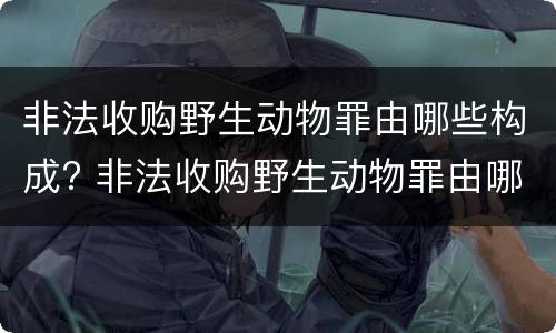 非法收购野生动物罪由哪些构成? 非法收购野生动物罪由哪些构成犯罪