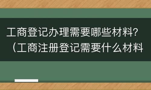 工商登记办理需要哪些材料？（工商注册登记需要什么材料）