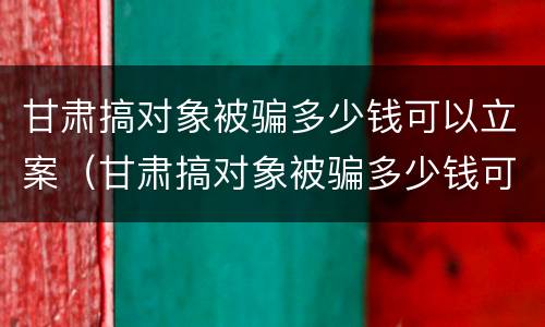 甘肃搞对象被骗多少钱可以立案（甘肃搞对象被骗多少钱可以立案了）