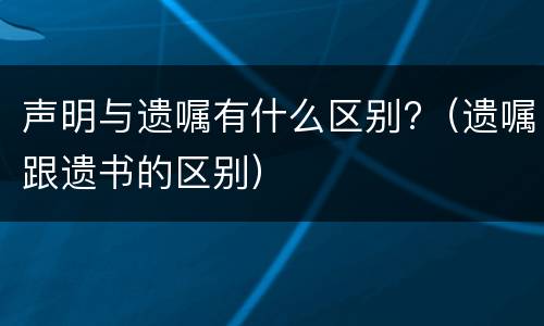 声明与遗嘱有什么区别?（遗嘱跟遗书的区别）