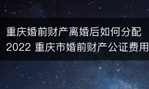 重庆婚前财产离婚后如何分配2022 重庆市婚前财产公证费用