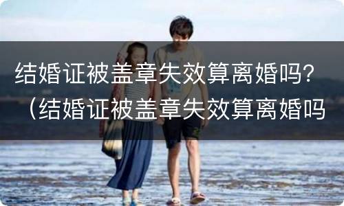 结婚证被盖章失效算离婚吗？（结婚证被盖章失效算离婚吗知乎）