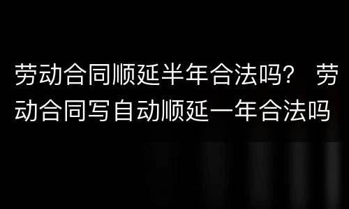 劳动合同顺延半年合法吗？ 劳动合同写自动顺延一年合法吗?
