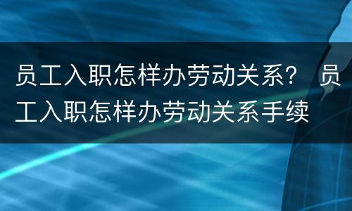 员工入职怎样办劳动关系？ 员工入职怎样办劳动关系手续