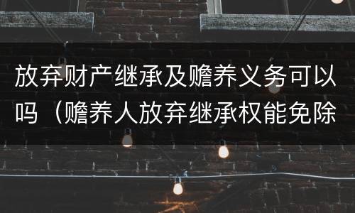 放弃财产继承及赡养义务可以吗（赡养人放弃继承权能免除赡养义务）
