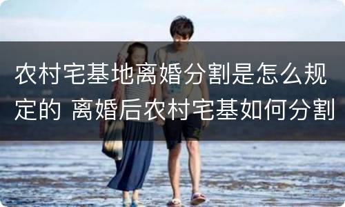 农村宅基地离婚分割是怎么规定的 离婚后农村宅基如何分割