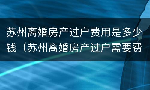 苏州离婚房产过户费用是多少钱（苏州离婚房产过户需要费用么）