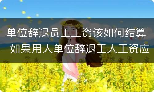 单位辞退员工工资该如何结算 如果用人单位辞退工人工资应该怎么发放