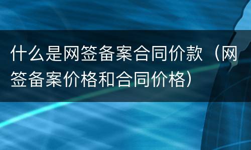 什么是网签备案合同价款（网签备案价格和合同价格）