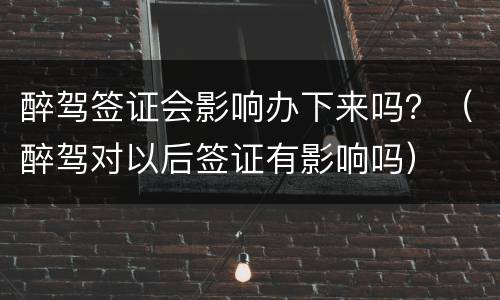 醉驾签证会影响办下来吗？（醉驾对以后签证有影响吗）