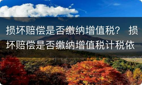 损坏赔偿是否缴纳增值税？ 损坏赔偿是否缴纳增值税计税依据