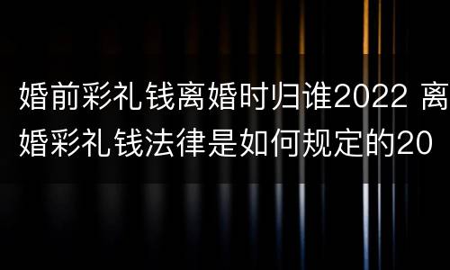 婚前彩礼钱离婚时归谁2022 离婚彩礼钱法律是如何规定的2021