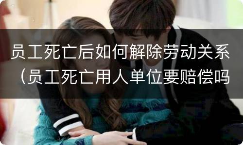 员工死亡后如何解除劳动关系（员工死亡用人单位要赔偿吗）