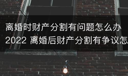 离婚时财产分割有问题怎么办2022 离婚后财产分割有争议怎么办