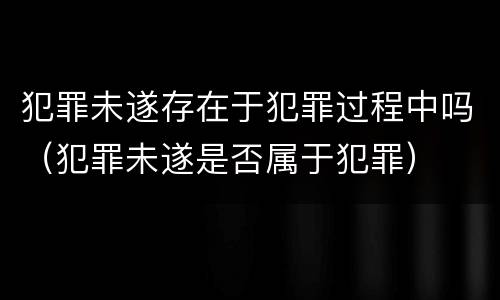 犯罪未遂存在于犯罪过程中吗（犯罪未遂是否属于犯罪）