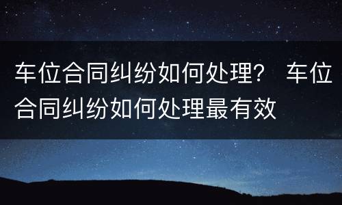 车位合同纠纷如何处理？ 车位合同纠纷如何处理最有效