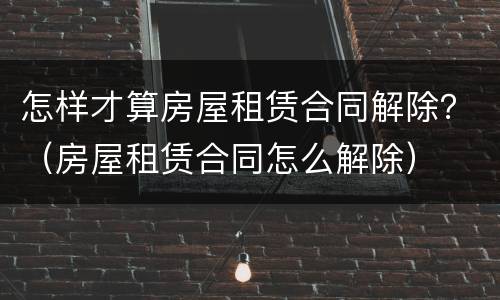 怎样才算房屋租赁合同解除？（房屋租赁合同怎么解除）