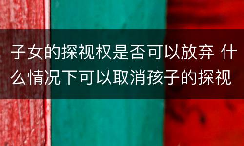 子女的探视权是否可以放弃 什么情况下可以取消孩子的探视权