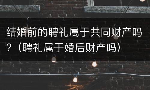 结婚前的聘礼属于共同财产吗?（聘礼属于婚后财产吗）