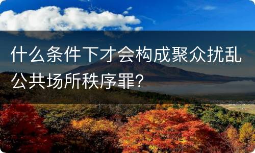 什么条件下才会构成聚众扰乱公共场所秩序罪？
