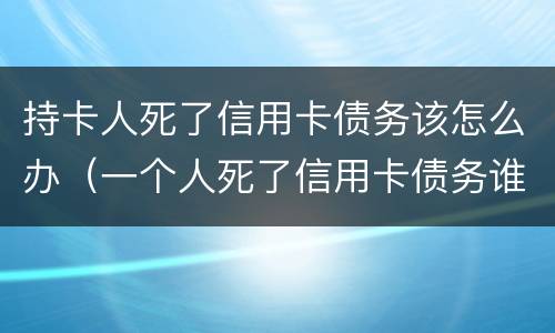 持卡人死了信用卡债务该怎么办（一个人死了信用卡债务谁承担）