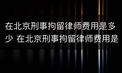 在北京刑事拘留律师费用是多少 在北京刑事拘留律师费用是多少啊