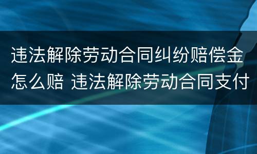 违法解除劳动合同纠纷赔偿金怎么赔 违法解除劳动合同支付赔偿金