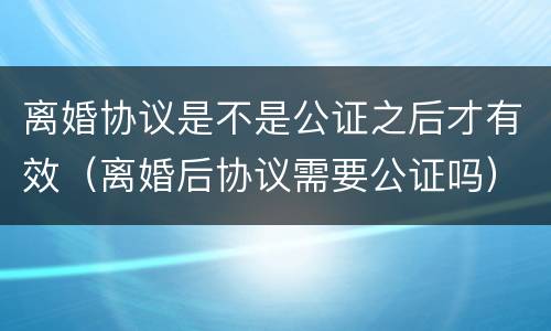 离婚协议是不是公证之后才有效（离婚后协议需要公证吗）