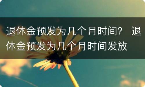 退休金预发为几个月时间？ 退休金预发为几个月时间发放
