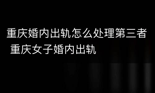 重庆婚内出轨怎么处理第三者 重庆女子婚内出轨