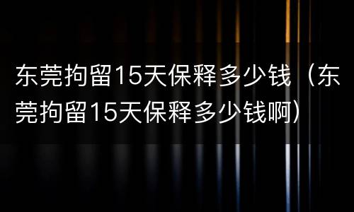 东莞拘留15天保释多少钱（东莞拘留15天保释多少钱啊）