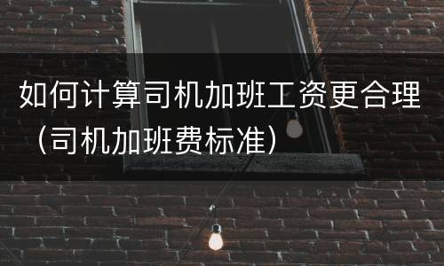 如何计算司机加班工资更合理（司机加班费标准）