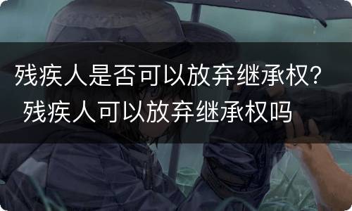 残疾人是否可以放弃继承权？ 残疾人可以放弃继承权吗